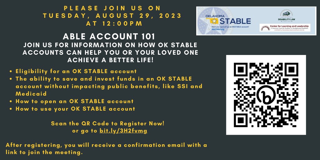 A gray background with white and yellow text. To the right of the text is a box with the OKSTABLE logo, the logo for the Oklahoma Disability Law Center, and the UCEDD logo. Below the box of logos is a large QR code. The text over the background reads: "Please us on Tuesday, August 29, 2023 at 12:00PM. ABLE ACCOUNT 101. Join us for information on how OK STABLE accounts can help you or your loved one achieve a better life! -Eligibility for an OK STABLE account. -The ability to save and invest funds in an OK STABLE account without impacting public benefits like SSI and Medicaid. -How to open an OK STABLE account. -How to use your OK STABLE account. Scan the QR Code to Register Now! Or go to bit.ly/41voCnP. After registering, you will receive a confirmation email with a link to join the meeting."